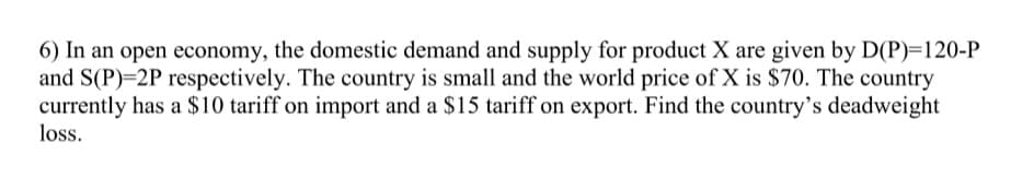 6) In an open economy, the domestic demand and supply for product X are given by D(P)=120-P
and S(P)=2P respectively. The country is small and the world price of X is $70. The country
currently has a $10 tariff on import and a $15 tariff on export. Find the country's deadweight
loss.
