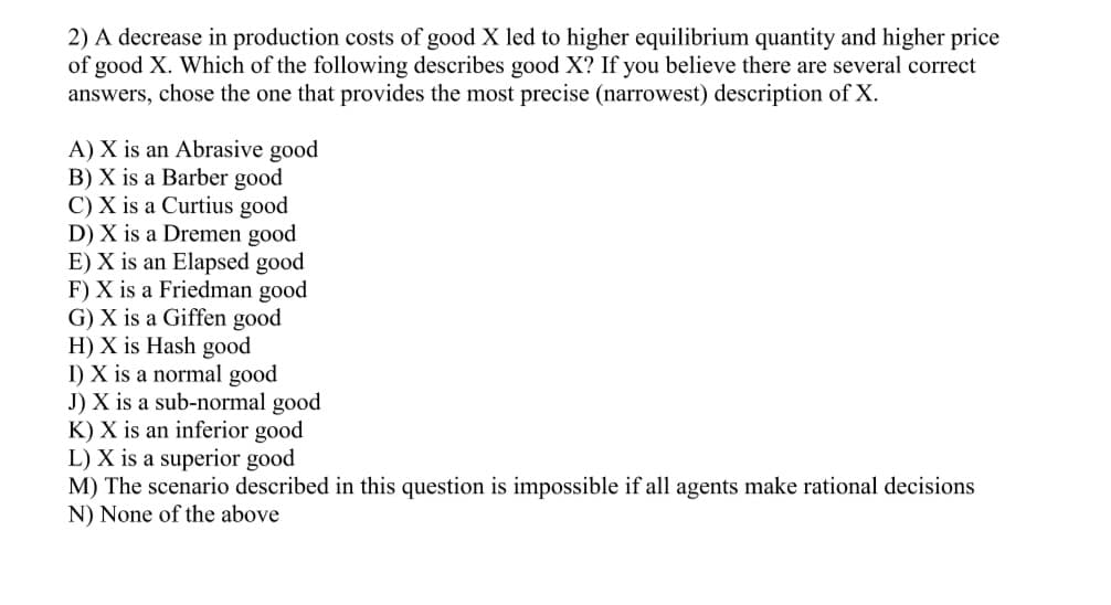 2) A decrease in production costs of good X led to higher equilibrium quantity and higher price
of good X. Which of the following describes good X? If you believe there are several correct
answers, chose the one that provides the most precise (narrowest) description of X.
A) X is an Abrasive good
B) X is a Barber good
C) X is a Curtius good
D) X is a Dremen good
E) X is an Elapsed good
F) X is a Friedman good
G) X is a Giffen good
H) X is Hash good
I) X is a normal good
J) X is a sub-normal good
K) X is an inferior good
L) X is a superior good
M) The scenario described in this question is impossible if all agents make rational decisions
N) None of the above
