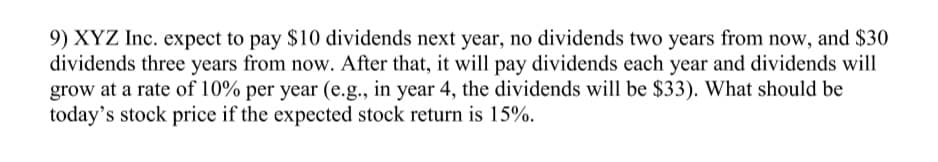 9) XYZ Inc. expect to pay $10 dividends next year, no dividends two years from now, and $30
dividends three years from now. After that, it will pay dividends each year and dividends will
grow at a rate of 10% per year (e.g., in year 4, the dividends will be $33). What should be
today's stock price if the expected stock return is 15%.
