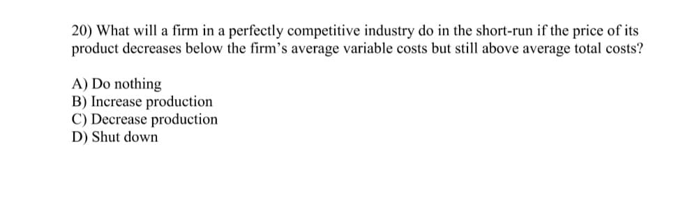 20) What will a firm in a perfectly competitive industry do in the short-run if the price of its
product decreases below the firm's average variable costs but still above average total costs?
A) Do nothing
B) Increase production
C) Decrease production
D) Shut down
