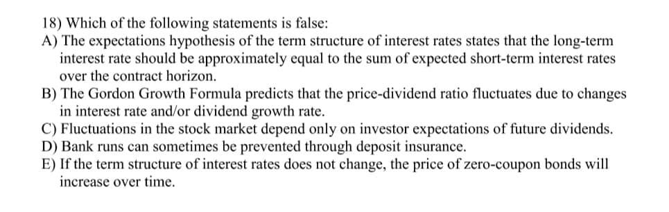 18) Which of the following statements is false:
A) The expectations hypothesis of the term structure of interest rates states that the long-term
interest rate should be approximately equal to the sum of expected short-term interest rates
over the contract horizon.
B) The Gordon Growth Formula predicts that the price-dividend ratio fluctuates due to changes
in interest rate and/or dividend growth rate.
C) Fluctuations in the stock market depend only on investor expectations of future dividends.
D) Bank runs can sometimes be prevented through deposit insurance.
E) If the term structure of interest rates does not change, the price of zero-coupon bonds will
increase over time.
