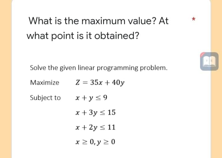 What is the maximum value? At
what point is it obtained?
Solve the given linear programming problem.
Maximize
Z = 35x + 40y
Subject to
x+y≤9
x + 3y ≤ 15
x + 2y ≤ 11
x ≥ 0, y ≥ 0
A