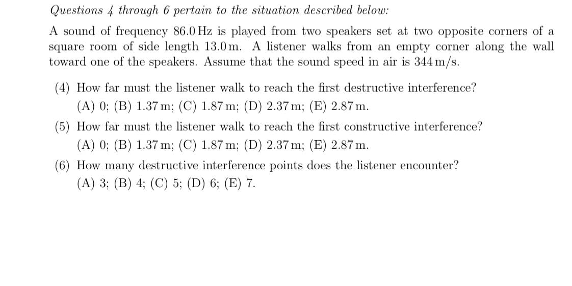 Questions 4 through 6 pertain to the situation described below:
A sound of frequency 86.0 Hz is played from two speakers set at two opposite corners of a
square room of side length 13.0 m. A listener walks from an empty corner along the wall
toward one of the speakers. Assume that the sound speed in air is 344 m/s.
(4) How far must the listener walk to reach the first destructive interference?
(A) 0; (B) 1.37 m; (C) 1.87 m; (D) 2.37 m; (E) 2.87 m.
(5) How far must the listener walk to reach the first constructive interference?
(A) 0; (B) 1.37 m; (C) 1.87 m; (D) 2.37 m; (E) 2.87 m.
(6) How many destructive interference points does the listener encounter?
(A) 3; (B) 4; (C) 5; (D) 6; (E) 7.
