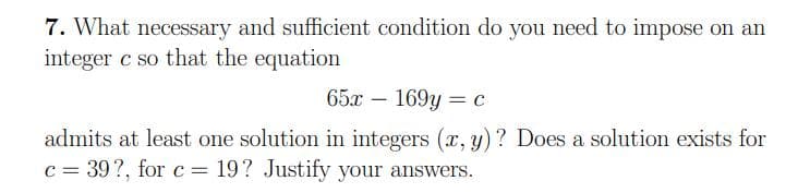 7. What necessary and sufficient condition do you need to impose on an
integer c so that the equation
65x – 169y = c
admits at least one solution in integers (x, y) ? Does a solution exists for
c = 39?, for c = 19? Justify your answers.
