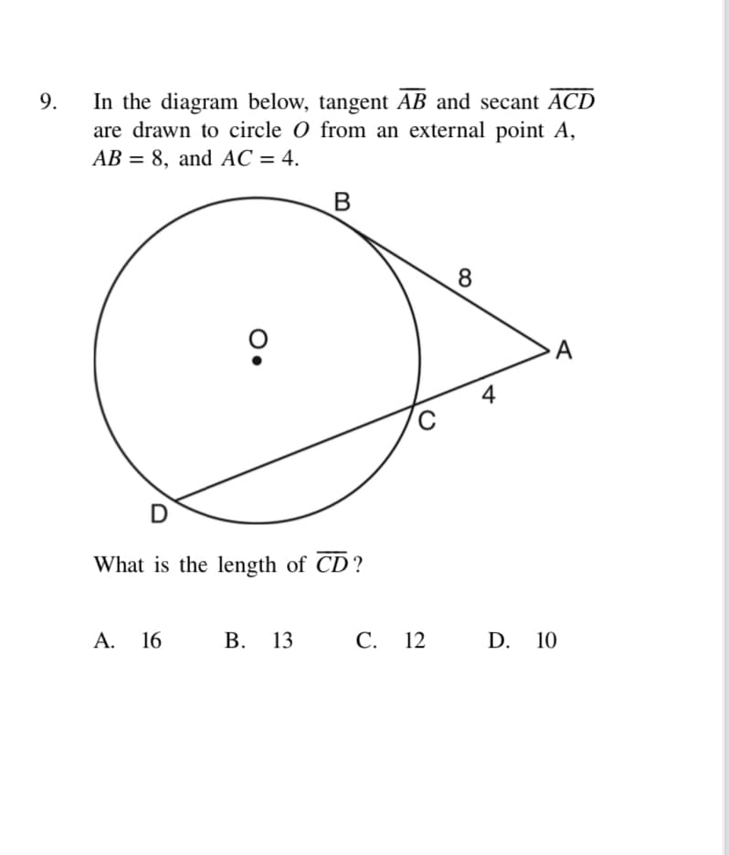 In the diagram below, tangent AB and secant ACD
are drawn to circle O from an external point A,
AB = 8, and AC = 4.
9.
%3D
8
D
What is the length of CD?
A. 16
В. 13
С. 12
D. 10
A
4.
