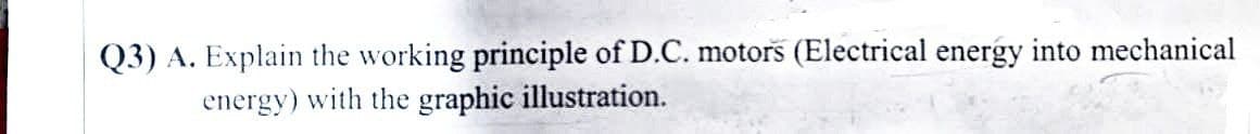 Q3) A. Explain the working principle of D.C. motors (Electrical energy into mechanical
energy) with the graphic illustration.