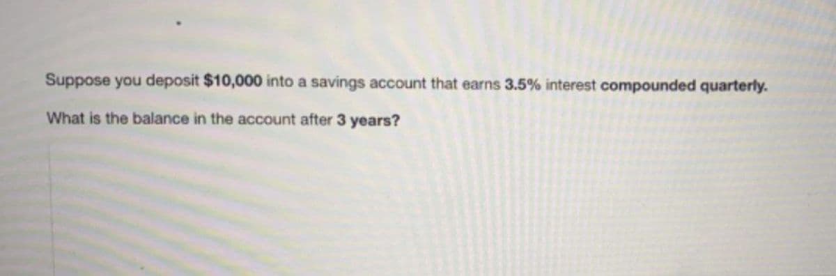 Suppose you deposit $10,000 into a savings account that earns 3.5% interest compounded quarterly.
What is the balance in the account after 3 years?