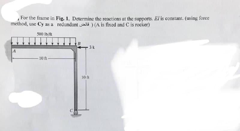 For the frame in
method, use Cy as a
500 lb/ft
-10 ft-
Fig. 1, Determine the reactions at the supports. El is constant. (using force
redundant) (A is fixed and C is rocker)
B
3k
10 ft