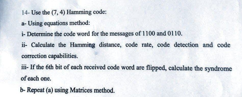 14- Use the (7, 4) Hamming code:
a- Using equations method:
i- Determine the code word for the messages of 1100 and 0110.
ii- Calculate the Hamming distance, code rate, code detection and code
correction capabilities.
iii- If the 6th bit of each received code word are flipped, calculate the syndrome
of each one.
b- Repeat (a) using Matrices method.