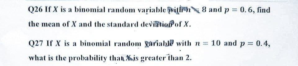 Q26 If X is a binomial random variable with 8 and p = 0.6, find
the mean of X and the standard deviation of X.
Q27 If X is a binomial random Variable with n = 10 and p = 0.4,
what is the probability that is greater than 2.