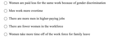 Women are paid less for the same work because of gender discrimination
O Men work more overtime
O There are more men in higher-paying jobs
O There are fewer women in the workforce
Women take more time off of the work force for family leave
