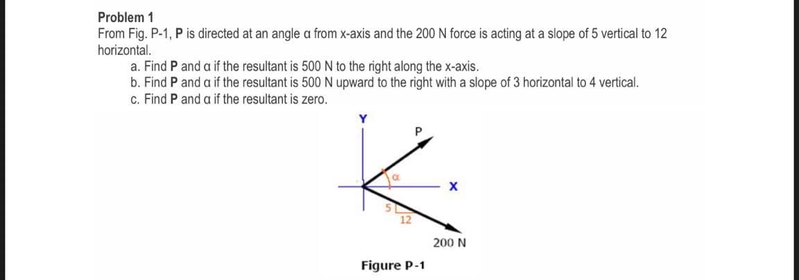 Problem 1
From Fig. P-1, P is directed at an angle a from x-axis and the 200 N force is acting at a slope of 5 vertical to 12
horizontal.
a. Find P and a if the resultant is 500 N to the right along the x-axis.
b. Find P and a if the resultant is 500 N upward to the right with a slope of 3 horizontal to 4 vertical.
c. Find P and a if the resultant is zero.
12
200 N
Figure P-1
