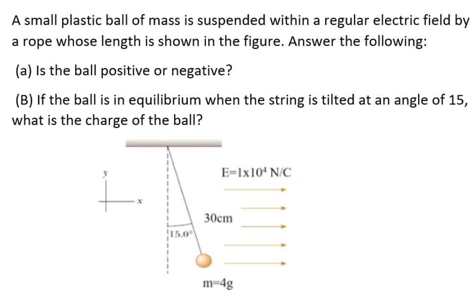 A small plastic ball of mass is suspended within a regular electric field by
a rope whose length is shown in the figure. Answer the following:
(a) Is the ball positive or negative?
(B) If the ball is in equilibrium when the string is tilted at an angle of 15,
what is the charge of the ball?
E=lx104 N/C
30cm
15.00
m=4g
