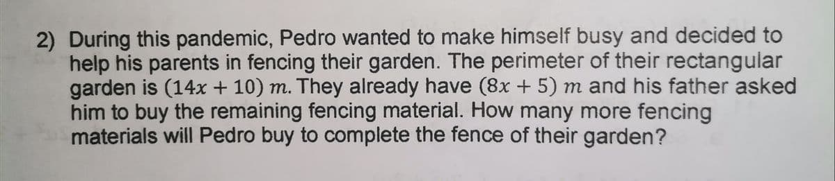 2) During this pandemic, Pedro wanted to make himself busy and decided to
help his parents in fencing their garden. The perimeter of their rectangular
garden is (14x + 10) m. They already have (8x + 5) m and his father asked
him to buy the remaining fencing material. How many more fencing
materials will Pedro buy to complete the fence of their garden?
