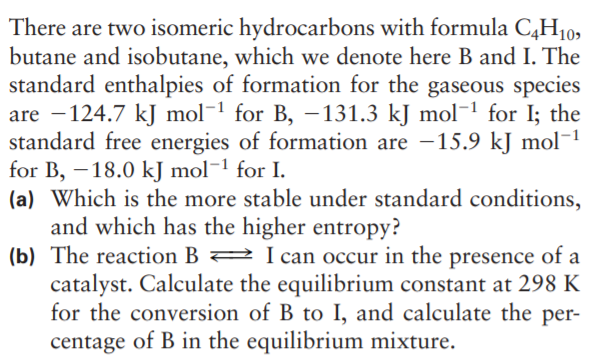 There are two isomeric hydrocarbons with formula C,H10,
butane and isobutane, which we denote here B and I. The
standard enthalpies of formation for the gaseous species
are -124.7 kJ mol¬1 for B, -131.3 kJ mol-1 for I; the
standard free energies of formation are -15.9 kJ mol¬1
for B, -18.0 kJ mol¬1 for I.
(a) Which is the more stable under standard conditions,
and which has the higher entropy?
(b) The reaction B 2 Ican occur in the presence of a
catalyst. Calculate the equilibrium constant at 298 K
for the conversion of B to I, and calculate the per-
centage of B in the equilibrium mixture.
