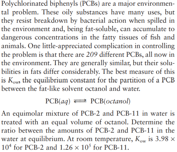 Polychlorinated biphenyls (PCBS) are a major environmen-
tal problem. These oily substances have many uses, but
they resist breakdown by bacterial action when spilled in
the environment and, being fat-soluble, can accumulate to
dangerous concentrations in the fatty tissues of fish and
animals. One little-appreciated complication in controlling
the problem is that there are 209 different PCBS, all now in
the environment. They are generally similar, but their solu-
bilities in fats differ considerably. The best measure of this
is Kow, the equilibrium constant for the partition of a PCB
between the fat-like solvent octanol and water.
PCB(aq) =
2 PCB(octanol)
An equimolar mixture of PCB-2 and PCB-11 in water is
treated with an equal volume of octanol. Determine the
ratio between the amounts of PCB-2 and PCB-11 in the
water at equilibrium. At room temperature, Kow is 3.98 ×
104 for PCB-2 and 1.26 × 10° for PCB-11.
