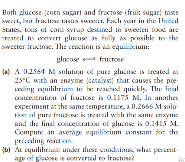 Both glucose (corn sugar) and fructose (fruit sugar) taste
sweet, but fructose tastes sweeter. Each year in the United
States, tons of corn syrup destined to sweeten food are
treated to convert glucose as fully as possible to the
sweeter fructose. The reaction is an equilibrium:
glucose 2 fructose
(a) A 0.2564 M solution of pure glucose is treated at
25°C with an enzyme (catalyst) that causes the pre-
ceding equilibrium to be reached quickly. The final
concentration of fructose is 0.1175 M. In another
experiment at the same temperature, a 0.2666 M solu-
tion of pure fructose is treated with the same enzyme
and the final concentration of glucose is 0.1415 M.
Compute an average equilibrium constant for the
preceding reaction.
(b) At equilibrium under these conditions, what percent-
age of glucose is converted to fructose?
