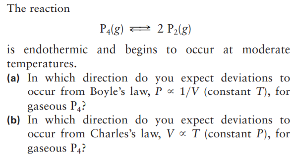 The reaction
P4(g) 2 2 P2(g)
is endothermic and begins to occur at moderate
temperatures.
(a) In which direction do you expect deviations to
occur from Boyle's law, P ∞ 1/V (constant T), for
gaseous P4?
(b) In which direction do you expect deviations to
occur from Charles's law, V « T (constant P), for
gaseous P4?
