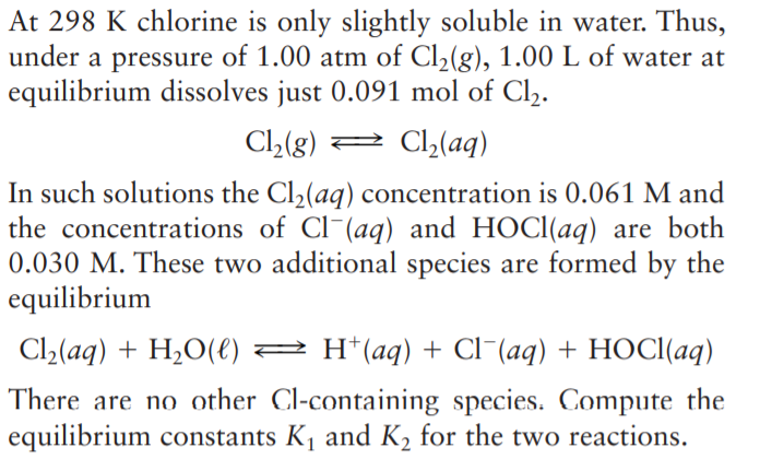 At 298 K chlorine is only slightly soluble in water. Thus,
under a pressure of 1.00 atm of Cl,(g), 1.00 L of water at
equilibrium dissolves just 0.091 mol of Cl2.
Cl2(g) 2 Cl,(aq)
In such solutions the Cl,(aq) concentration is 0.061 M and
the concentrations of Cl-(aq) and HOCI(aq) are both
0.030 M. These two additional species are formed by the
equilibrium
C2(aq) + H,O(e) 2 H*(aq) + Cl¯(aq) + HOCI(aq)
There are no other Cl-containing species. Compute the
equilibrium constants K, and K2 for the two reactions.
