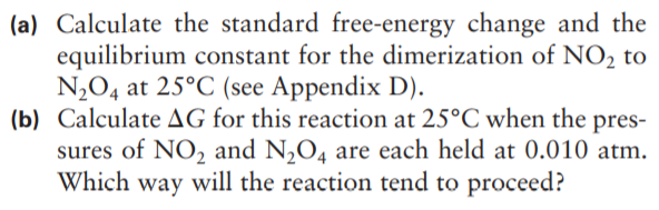 (a) Calculate the standard free-energy change and the
equilibrium constant for the dimerization of NO, to
N2O4 at 25°C (see Appendix D).
(b) Calculate AG for this reaction at 25°C when the pres-
sures of NO2 and N,O4 are each held at 0.010 atm.
Which way will the reaction tend to proceed?
