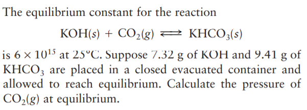 The equilibrium constant for the reaction
KOH(s) + CO2(g) 2 KHCO3(s)
is 6 × 1015 at 25°C. Suppose 7.32 g of KOH and 9.41 g of
KHCO; are placed in a closed evacuated container and
allowed to reach equilibrium. Calculate the pressure of
CO2(8) at equilibrium.
