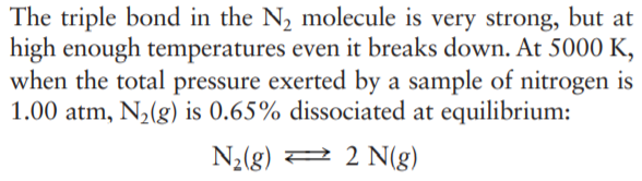 The triple bond in the N2 molecule is very strong, but at
high enough temperatures even it breaks down. At 5000 K,
when the total pressure exerted by a sample of nitrogen is
1.00 atm, N2(g) is 0.65% dissociated at equilibrium:
N2(g) 2 2 N(g)
