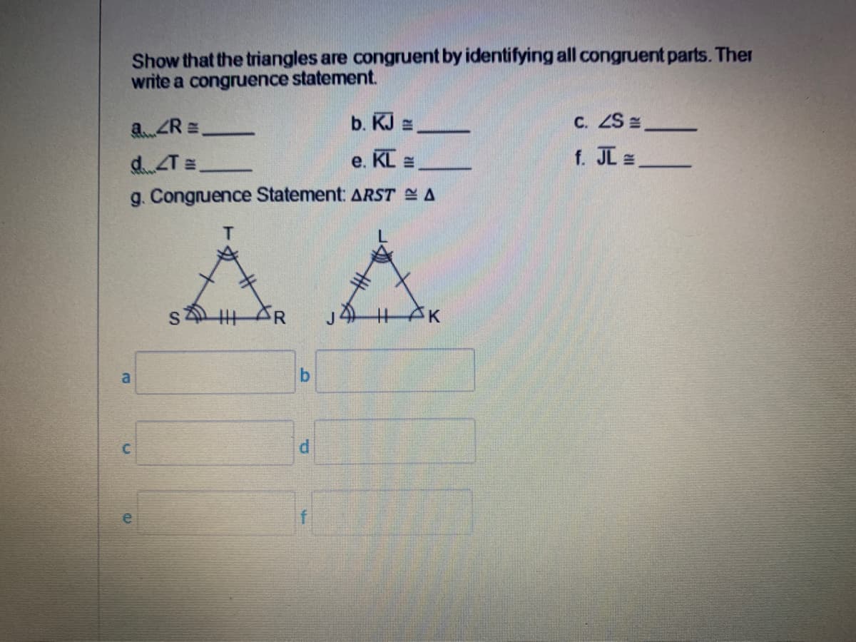 Show that the triangles are congruent by identifying all congruent parts. Ther
write a congruence statement.
a.ZR =
b. KJ =,
C. ZS z
e. KL =
f. JI
d.T=
g. Congruence Statement: ARST A
T.
s 丰
a
