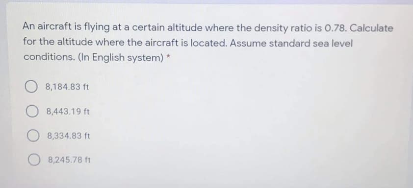 An aircraft is flying at a certain altitude where the density ratio is 0.78. Calculate
for the altitude where the aircraft is located. Assume standard sea level
conditions. (In English system)*
8,184.83 ft
8,443.19 ft
8,334.83 ft
8,245.78 ft
