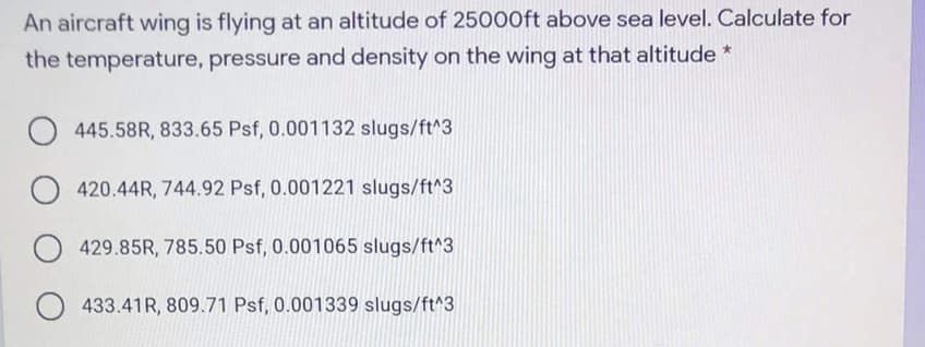 An aircraft wing is flying at an altitude of 25000ft above sea level. Calculate for
the temperature, pressure and density on the wing at that altitude *
445.58R, 833.65 Psf, 0.001132 slugs/ft^3
420.44R, 744.92 Psf, 0.001221 slugs/ft^3
O 429.85R, 785.50 Psf, 0.001065 slugs/ft^3
O 433.41R, 809.71 Psf, 0.001339 slugs/ft^3
