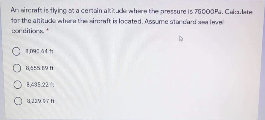 An aircraft is flying at a certain altitude where the pressure is 7500OPA. Calculate
for the altitude where the aircraft is located. Assume standard sea level
conditions. *
8,090.64 ft
8,655.89 ft
8,435.22 ft
8,229.97 ft
