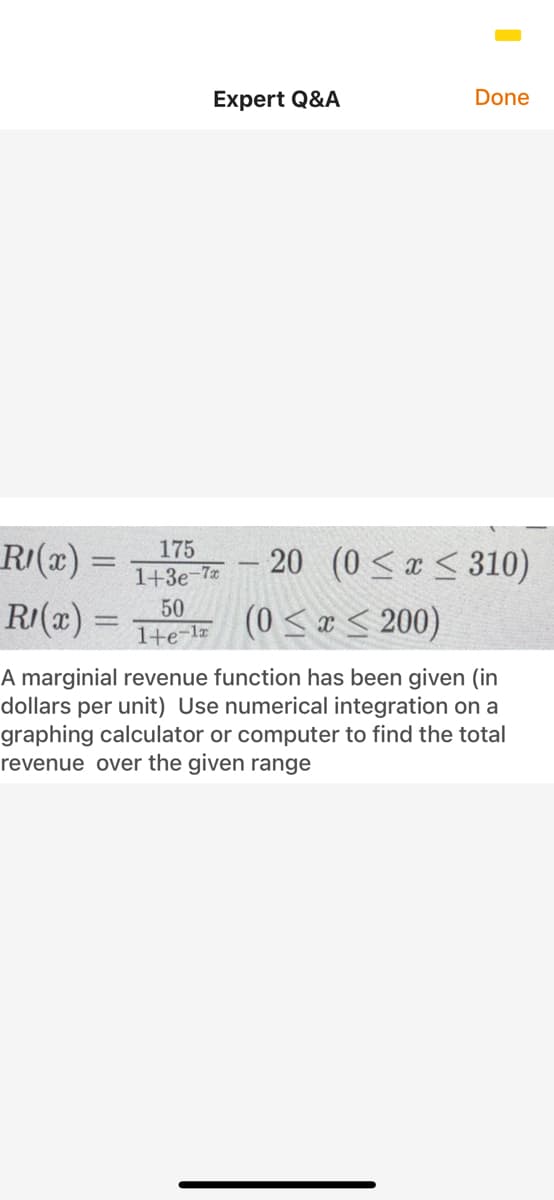 Expert Q&A
Done
R/(x) =
175
20 (0< < 310)
1+3e-7
RI(x) =
50
1+e-l= (0 < x < 200)
A marginial revenue function has been given (in
dollars per unit) Use numerical integration on a
graphing calculator or computer to find the total
revenue over the given range
