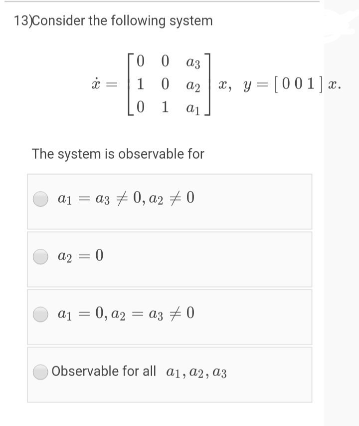 13)Consider the following system
ГО О
0 a3
1
æ, y= [ 001] x.
a2
0 1
The system is observable for
а1 3 аз # 0, ад + 0
a2 = 0
a1 = 0, a2 = a3 7 0
||
Observable for all a1, a2, a3
