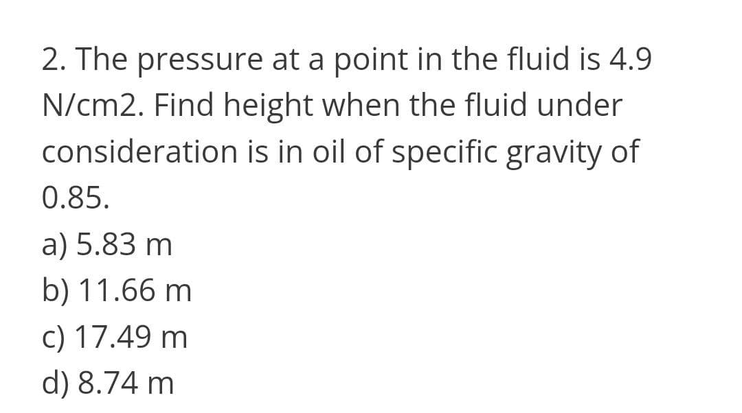 2. The pressure at a point in the fluid is 4.9
N/cm2. Find height when the fluid under
consideration is in oil of specific gravity of
0.85.
a) 5.83 m
b) 11.66 m
c) 17.49 m
d) 8.74 m
