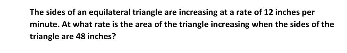 The sides of an equilateral triangle are increasing at a rate of 12 inches per
minute. At what rate is the area of the triangle increasing when the sides of the
triangle are 48 inches?
