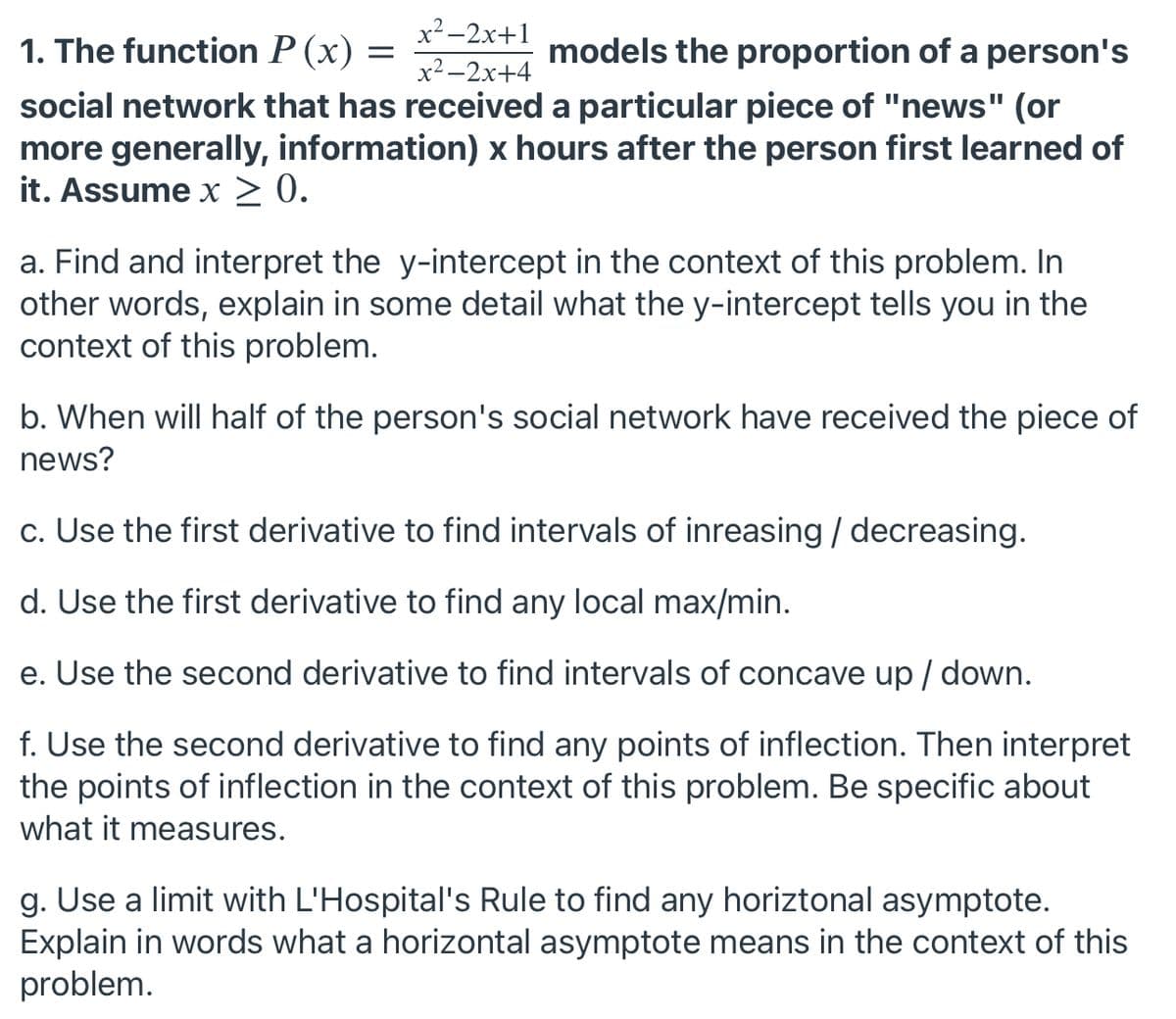 x²-2x+1
1. The function P (x)
models the proportion of a person's
x2 -2x+4
social network that has received a particular piece of "news" (or
more generally, information) x hours after the person first learned of
it. Assume x > 0.
a. Find and interpret the y-intercept in the context of this problem. In
other words, explain in some detail what the y-intercept tells you in the
context of this problem.
b. When will half of the person's social network have received the piece of
news?
c. Use the first derivative to find intervals of inreasing / decreasing.
d. Use the first derivative to find any local max/min.
e. Use the second derivative to find intervals of concave up / down.
f. Use the second derivative to find any points of inflection. Then interpret
the points of inflection in the context of this problem. Be specific about
what it measures.
g. Use a limit with L'Hospital's Rule to find any horiztonal asymptote.
Explain in words what a horizontal asymptote means in the context of this
problem.
