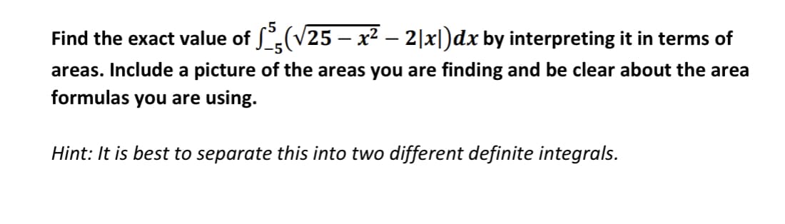 Find the exact value of ſ(V25 – x² – 2|x|)dx by interpreting it in terms of
areas. Include a picture of the areas you are finding and be clear about the area
formulas you are using.
Hint: It is best to separate this into two different definite integrals.
