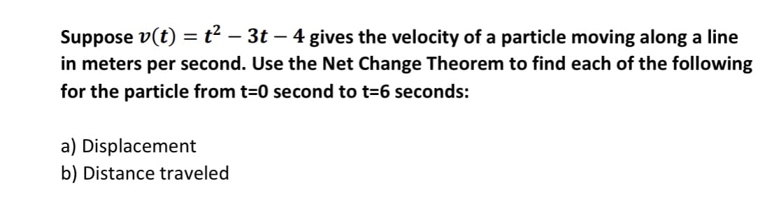 Suppose v(t) = t² – 3t – 4 gives the velocity of a particle moving along a line
in meters per second. Use the Net Change Theorem to find each of the following
for the particle from t=0 second to t=6 seconds:
a) Displacement
b) Distance traveled
