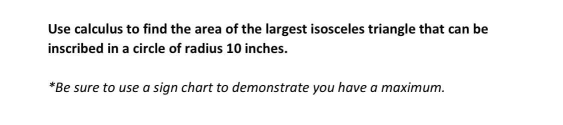 Use calculus to find the area of the largest isosceles triangle that can be
inscribed in a circle of radius 10 inches.
*Be sure to use a sign chart to demonstrate you have a maximum.
