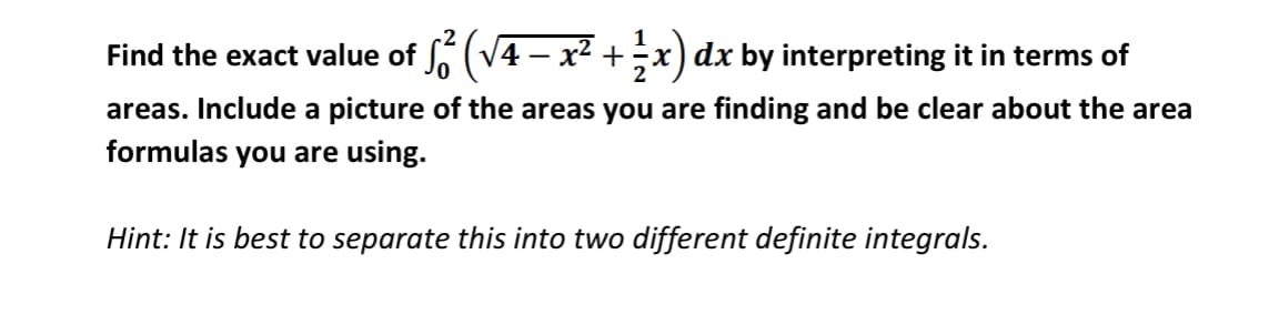 Find the exact value of 6 (V4 – x² +x) dx by interpreting it in terms of
areas. Include a picture of the areas you are finding and be clear about the area
formulas you are using.
Hint: It is best to separate this into two different definite integrals.
