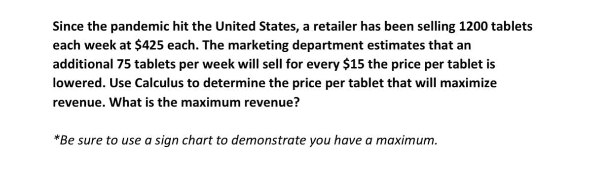 Since the pandemic hit the United States, a retailer has been selling 1200 tablets
each week at $425 each. The marketing department estimates that an
additional 75 tablets per week will sell for every $15 the price per tablet is
lowered. Use Calculus to determine the price per tablet that will maximize
revenue. What is the maximum revenue?
*Be sure to use a sign chart to demonstrate you have a maximum.
