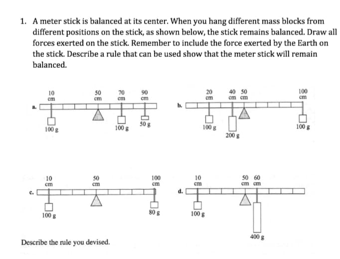 1. A meter stick is balanced at its center. When you hang different mass blocks from
different positions on the stick, as shown below, the stick remains balanced. Draw all
forces exerted on the stick. Remember to include the force exerted by the Earth on
the stick. Describe a rule that can be used show that the meter stick will remain
balanced.
100
cm
10
50
70
90
20
40 50
cm
ст
ст
ст
ст
cm cm
100 g
100 g
100 g
100 g
200 g
10
50 60
cm cm
10
50
cm
100
cm
cm
ст
d.
100 g
80 g
100 g
400 g
Describe the rule you devised.
