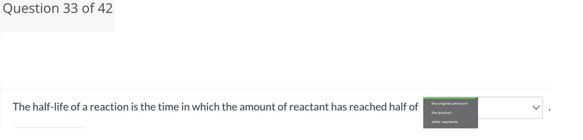 Question 33 of 42
The half-life of a reaction is the time in which the amount of reactant has reached half of
the original ammount
the product
other reactants