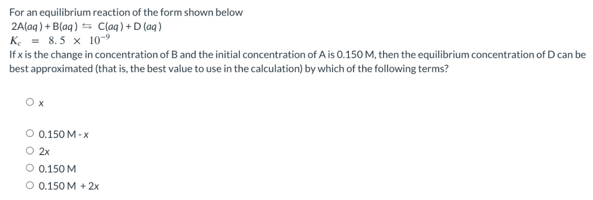 For an equilibrium reaction of the form shown below
2A(aq) + B(aq) = C(aq) + D (aq)
Kc = 8.5 x 10-⁹
If x is the change in concentration of B and the initial concentration of A is 0.150 M, then the equilibrium concentration of D can be
best approximated (that is, the best value to use in the calculation) by which of the following terms?
Ox
O 0.150 M-x
O 2x
O 0.150 M
O 0.150 M + 2x