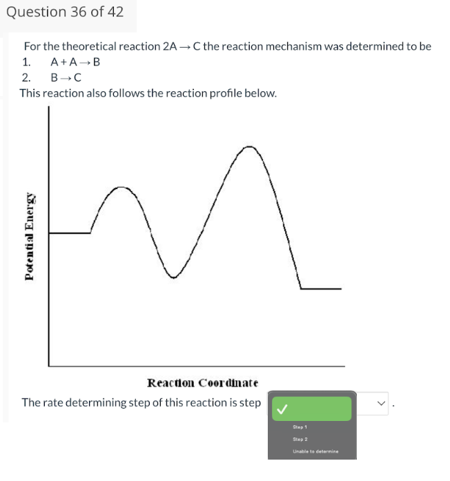 Question 36 of 42
For the theoretical reaction 2A →C the reaction mechanism was determined to be
1. A+A → B
2.
B-C
This reaction also follows the reaction profile below.
Potential Energy
Reaction Coordinate
The rate determining step of this reaction is step
Step 1
Step 2
Unable to determine