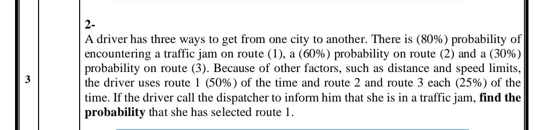 2-
A driver has three ways to get from one city to another. There is (80%) probability of
encountering a traffic jam on route (1), a (60%) probability on route (2) and a (30%)
probability on route (3). Because of other factors, such as distance and speed limits,
the driver uses route 1 (50%) of the time and route 2 and route 3 each (25%) of the
time. If the driver call the dispatcher to inform him that she is in a traffic jam, find the
probability that she has selected route 1.
3
