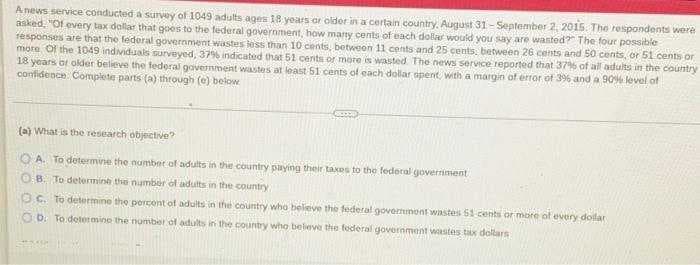 A news service conducted a survey of 1049 adults ages 18 yoars or older in a certain country, August 31- September 2, 2015. The respondents were
asked, "Of every tax dollar that goes to the federal government, how many cents of each dollar would vou say are wastod? The four possible
responses are that the federal government wastes tess than 10 cents, betweon 11 cents and 25 cents, between 26 cents and 50 cents, or 51 cents or
more Of the 1049 individuals surveyed, 379% indicated that 51 cents or more is wasted The news service reported that 37% of all adults in the country
18 years or older believe the federal government wastes at least 51 cents of each dollar opent with a margin of error of 3% and a 90% level of
contidence: Complete parts (a) through (e) below
(a) What is the research objective?
O A. To determine the number of adults in the country paying their taxes to the federal goverriment
O B. To determine the number of adults in the country
OC. To determine the percont of adults in the country who believe the federal government wastes 51 cents or more of every dollar
O b. To determino the number of adults in the country who beleve the federal government wastes tax dollars

