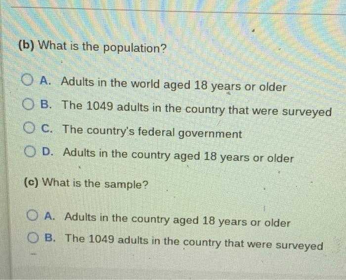(b) What is the population?
O A. Adults in the world aged 18 years or older
O B. The 1049 adults in the country that were surveyed
O C. The country's federal government
O D. Adults in the country aged 18 years or older
(c) What is the sample?
O A. Adults in the country aged 18 years or older
O B. The 1049 adults in the country that were surveyed
