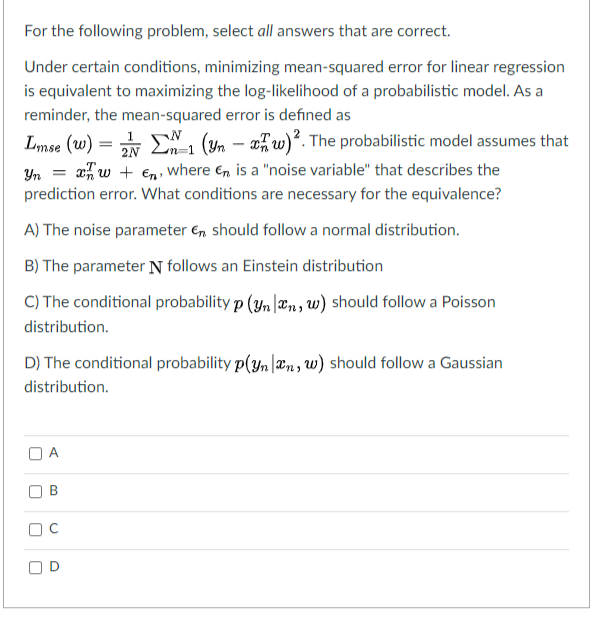 For the following problem, select all answers that are correct.
Under certain conditions, minimizing mean-squared error for linear regression
is equivalent to maximizing the log-likelihood of a probabilistic model. As a
reminder, the mean-squared error is defined as
Lmse (w) = E, (Yn – x,w)². The probabilistic model assumes that
aw + En, where En is a "noise variable" that describes the
2N Ln
Yn
prediction error. What conditions are necessary for the equivalence?
A) The noise parameter €, should follow a normal distribution.
B) The parameter N follows an Einstein distribution
C) The conditional probability p (yn |æn, w) should follow a Poisson
distribution.
D) The conditional probability p(yn |æn, w) should follow a Gaussian
distribution.
D
