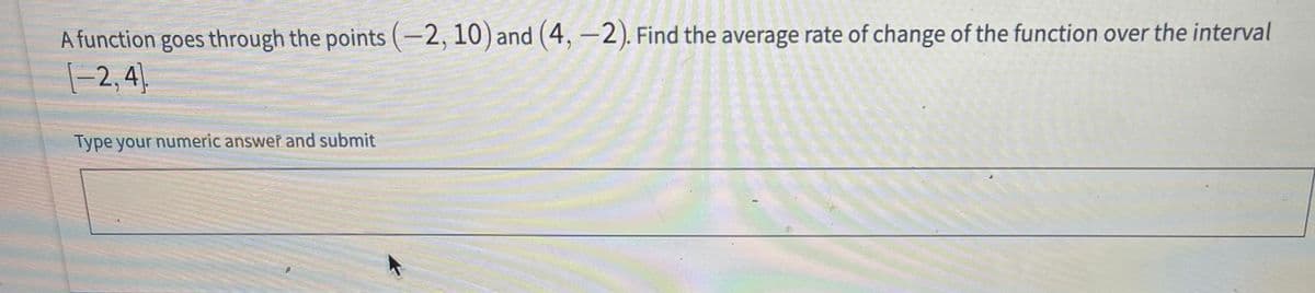 A function goes through the points (-2,10) and (4, -2). Find the average rate of change of the function over the interval
|-2,4)
Type your numeric answer and submit

