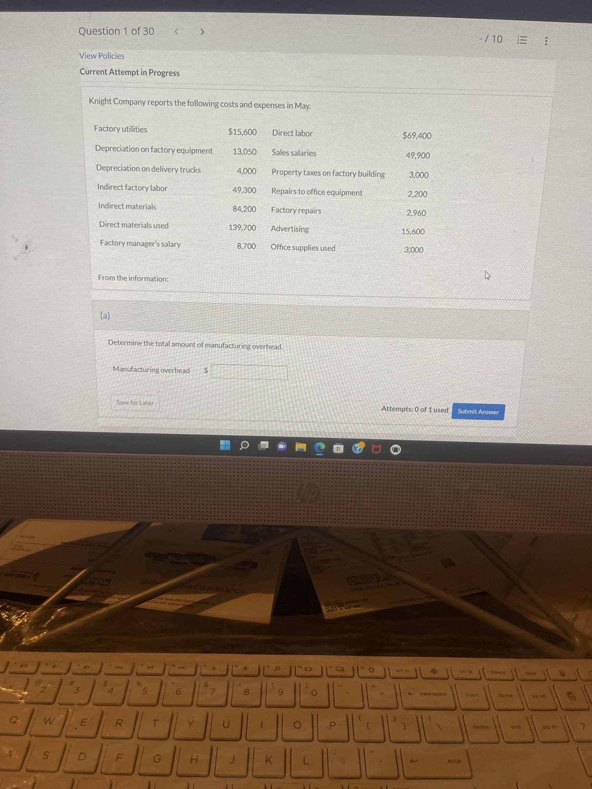 WAK
200
A
LEXO
C
* 40
W
Question 1 of 30
S
View Policies
Current Attempt in Progress
3
VLE
Knight Company reports the following costs and expenses in May.
Factory utilities
Depreciation on factory equipment
Depreciation on delivery trucks
Indirect factory labor
Indirect materials
Direct materials used
Factory manager's salary
From the information:
(a)
***
4.
438 4
69
4
Manufacturing overhead
Save for Later
R
F
HINGA
%
LO
5
a p
G
>
Determine the total amount of manufacturing overhead.
16
6
H
$
LA
WAS MAN
Do
&
$15,600
7
13,050
U
4,000
49,300
84,200
139,700
J
8,700
Direct labor
8
Sales salaries
Property taxes on factory building
Repairs to office equipment
Factory repairs
Advertising
Office supplies used
K
9
L
O
14
RS FACIAL COMP
MOBILE AL SE
P
$69,400
11
49,900
3,000
2,200
2,960
15,600
3,000
Attempts: 0 of 1 used Submit Answer
prt sc
www.
backspace
-/10 E
TASSURA
Scr ik
enter
insert
delete
pause
home
end
clear
pg up
pg dn
7